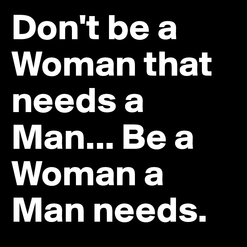 Don't be a Woman that needs a Man... Be a Woman a Man needs.  