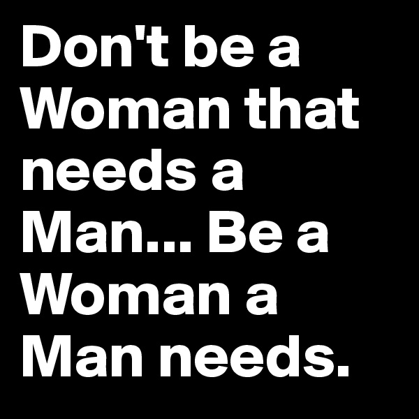 Don't be a Woman that needs a Man... Be a Woman a Man needs.  
