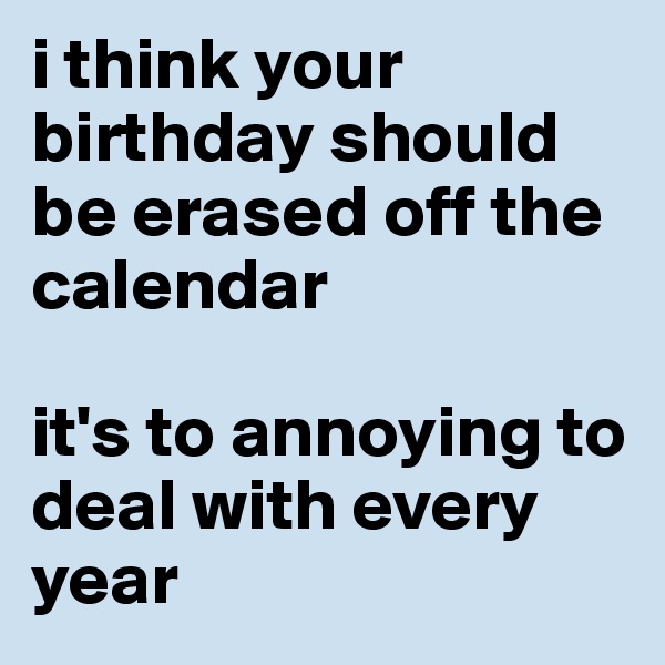 i think your birthday should be erased off the calendar

it's to annoying to deal with every year