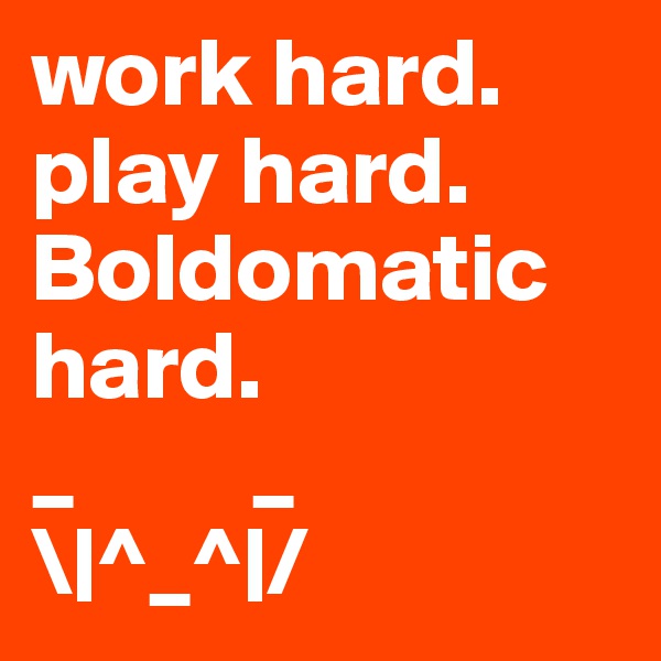 work hard. play hard. Boldomatic hard. 
_         _
\|^_^|/