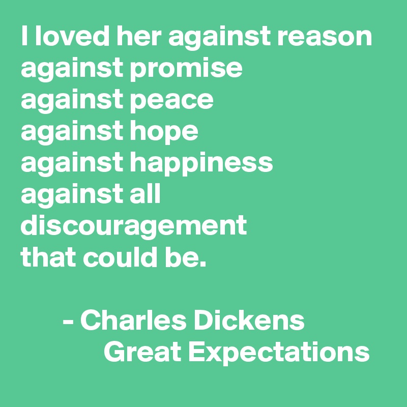 I loved her against reason 
against promise 
against peace
against hope 
against happiness
against all discouragement
that could be. 

       - Charles Dickens 
              Great Expectations 