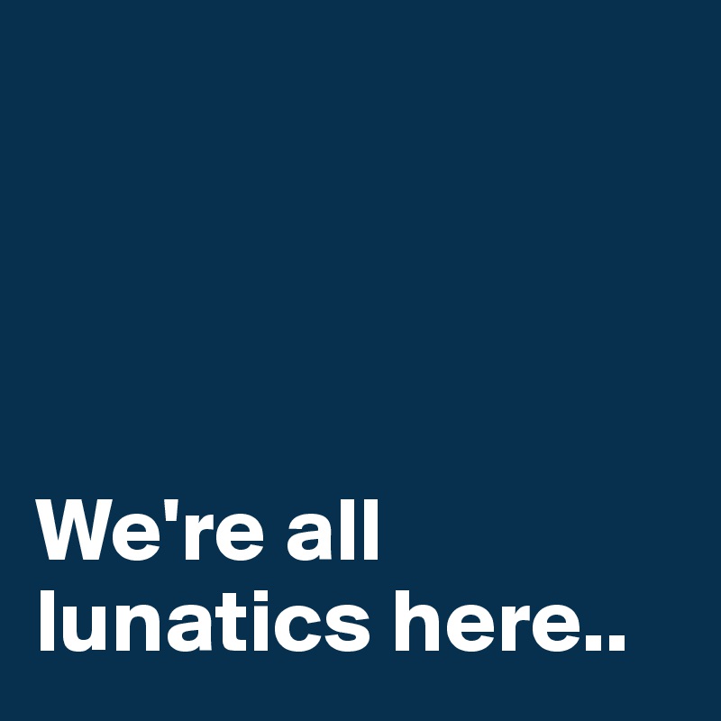 




We're all lunatics here..