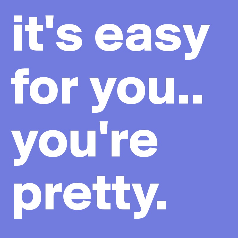 it's easy for you.. 
you're pretty. 