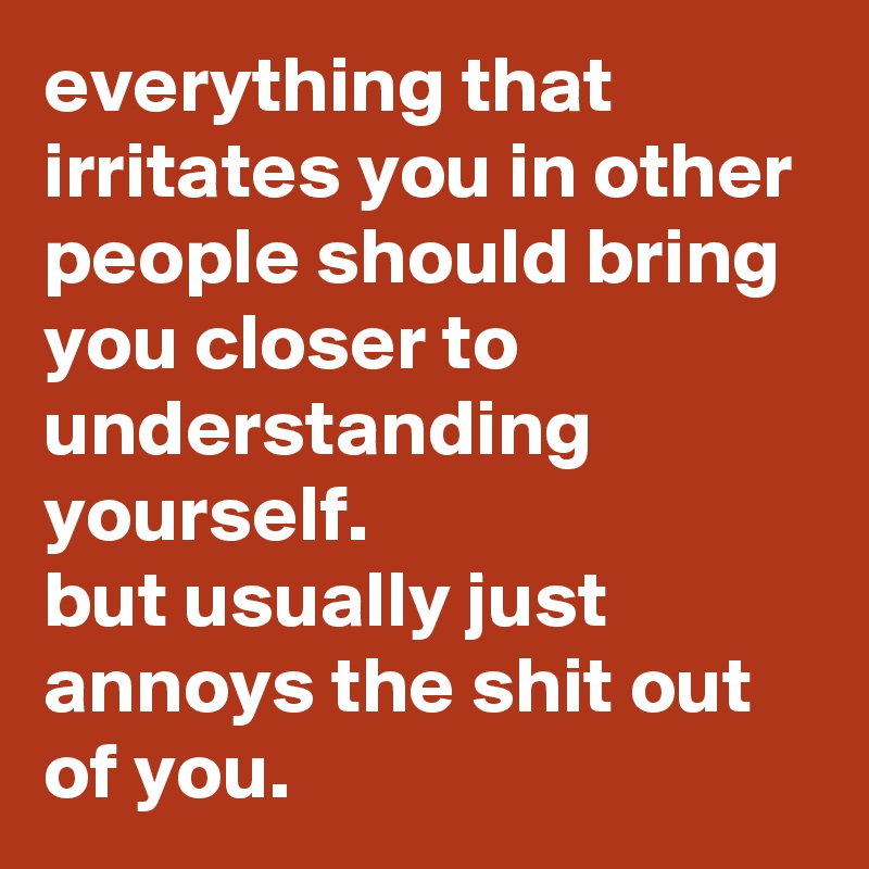 everything that irritates you in other people should bring you closer to understanding yourself. 
but usually just annoys the shit out of you.