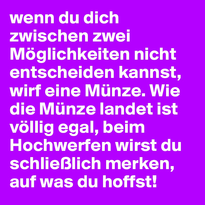 wenn du dich zwischen zwei Möglichkeiten nicht entscheiden kannst, wirf eine Münze. Wie die Münze landet ist völlig egal, beim Hochwerfen wirst du schließlich merken, auf was du hoffst!