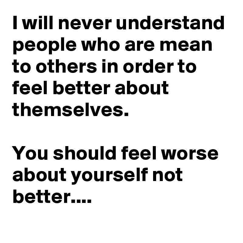 I will never understand people who are mean to others in order to feel better about themselves. 

You should feel worse about yourself not better....