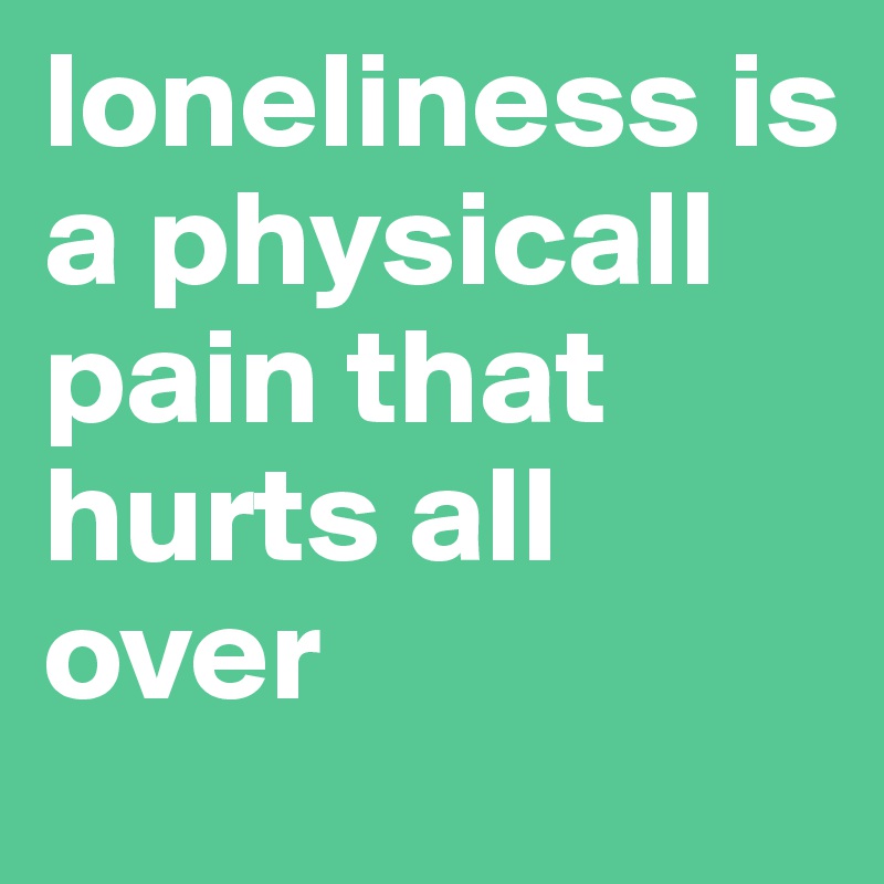 loneliness is a physicall pain that hurts all over