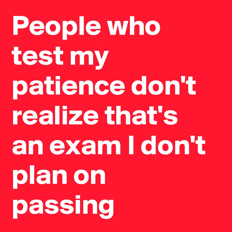 People who test my patience don't realize that's an exam I don't plan on passing