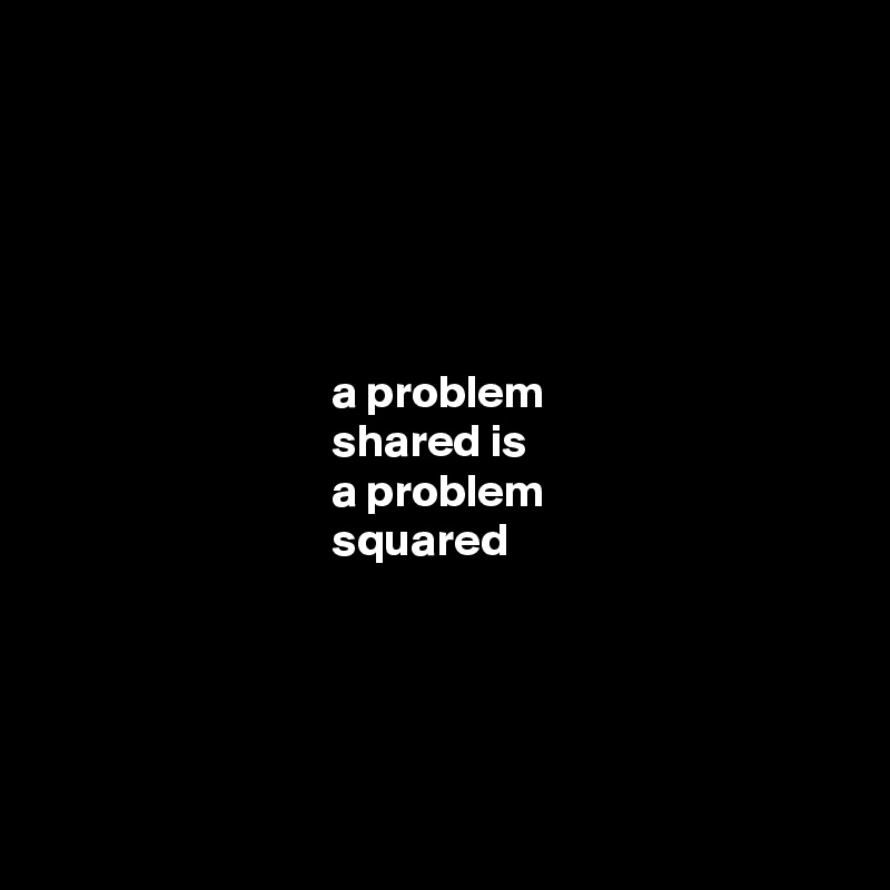 





                               a problem 
                               shared is 
                               a problem 
                               squared 





