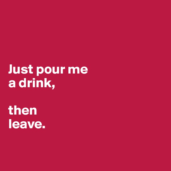 


 
Just pour me 
a drink,

then
leave.

