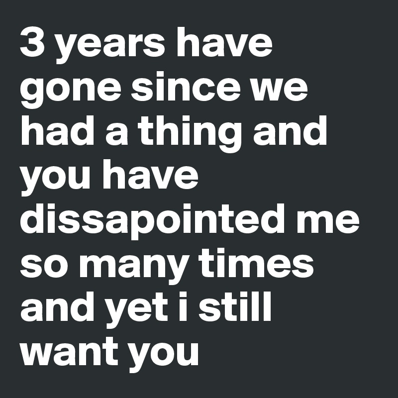 3 years have gone since we had a thing and you have dissapointed me so many times and yet i still want you