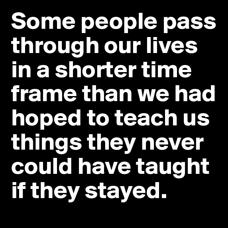 Some people pass through our lives in a shorter time frame than we had hoped to teach us things they never could have taught if they stayed.