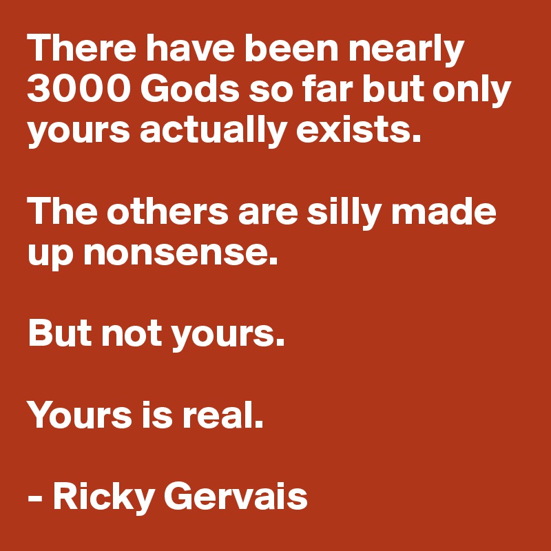 There have been nearly 3000 Gods so far but only yours actually exists.

The others are silly made up nonsense.

But not yours.

Yours is real. 

- Ricky Gervais