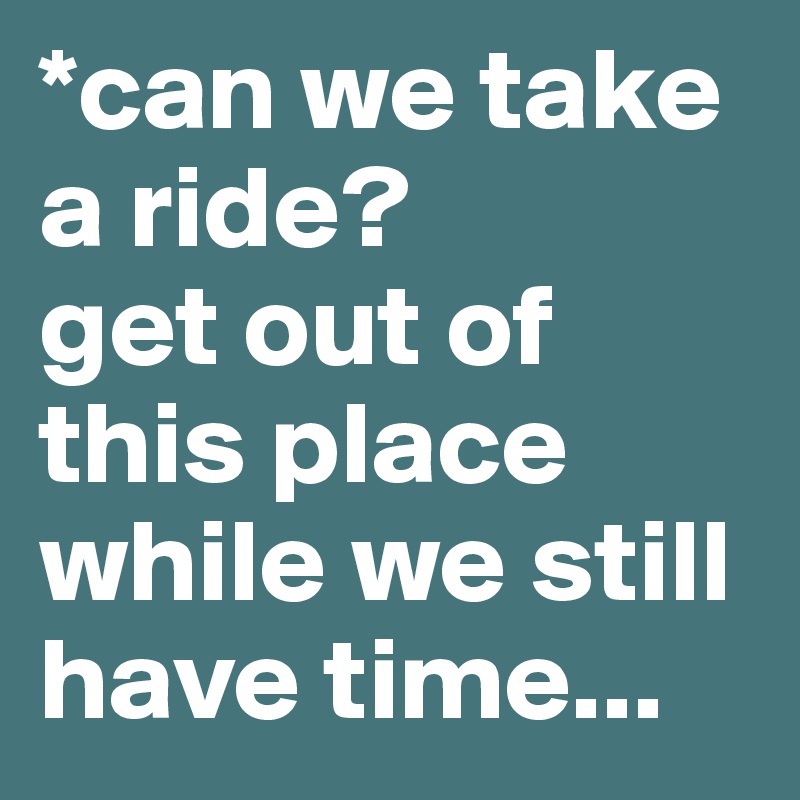 *can we take a ride? 
get out of this place while we still have time...