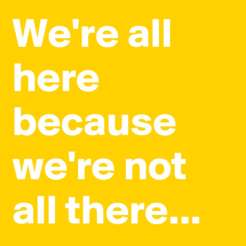 We're all here 
because we're not all there...