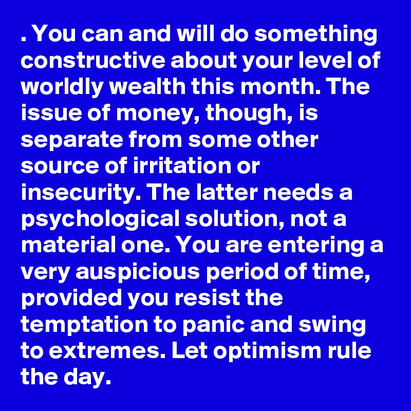 . You can and will do something constructive about your level of worldly wealth this month. The issue of money, though, is separate from some other source of irritation or insecurity. The latter needs a psychological solution, not a material one. You are entering a very auspicious period of time, provided you resist the temptation to panic and swing to extremes. Let optimism rule the day.