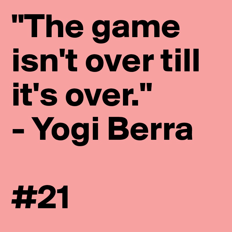 "The game isn't over till it's over."
- Yogi Berra

#21
