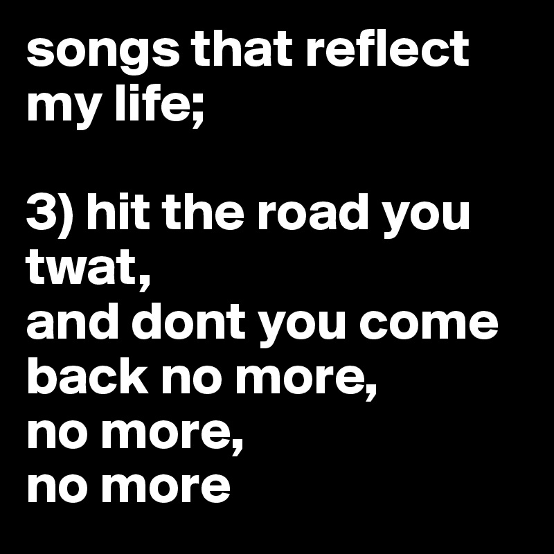 songs that reflect my life;

3) hit the road you twat,
and dont you come back no more,
no more,
no more