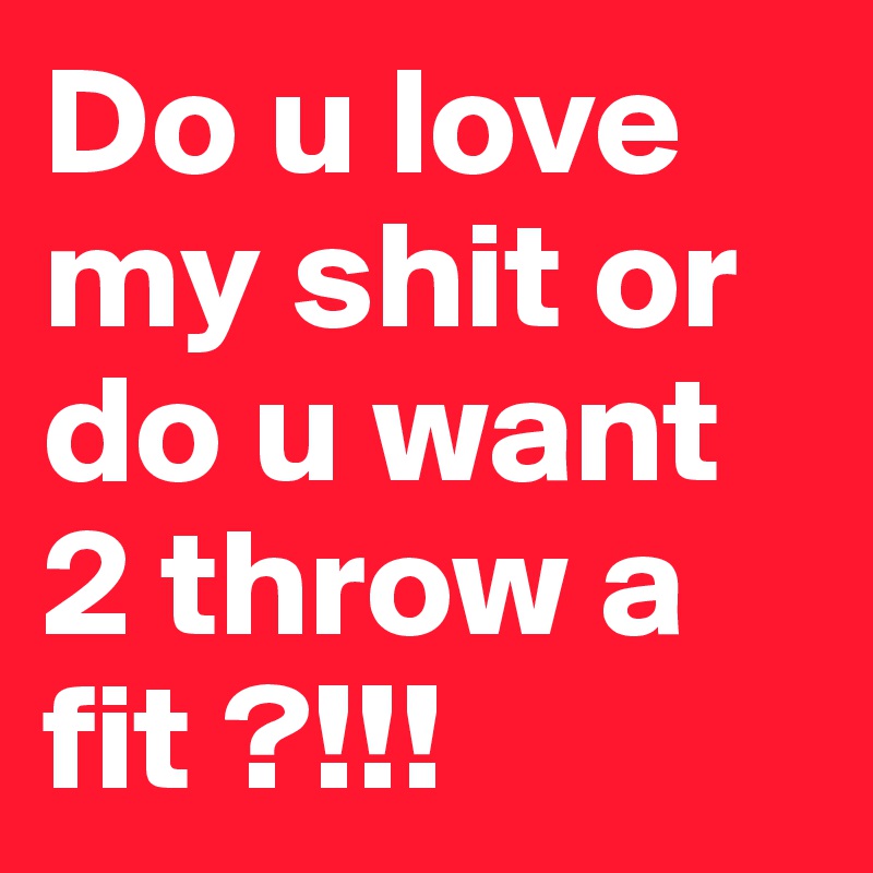 Do u love my shit or do u want 2 throw a fit ?!!!