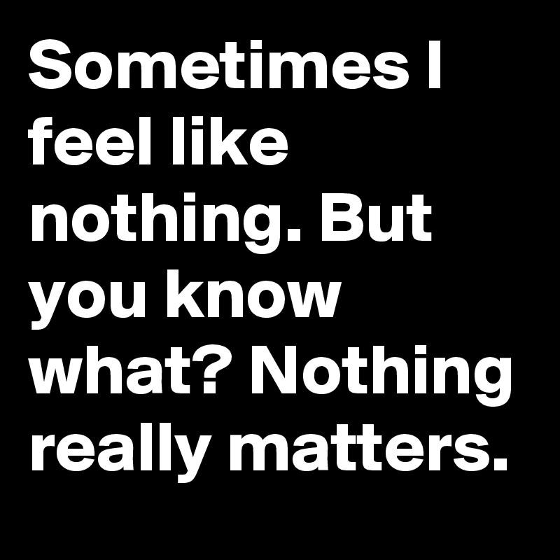Sometimes I feel like nothing. But you know what? Nothing really matters.