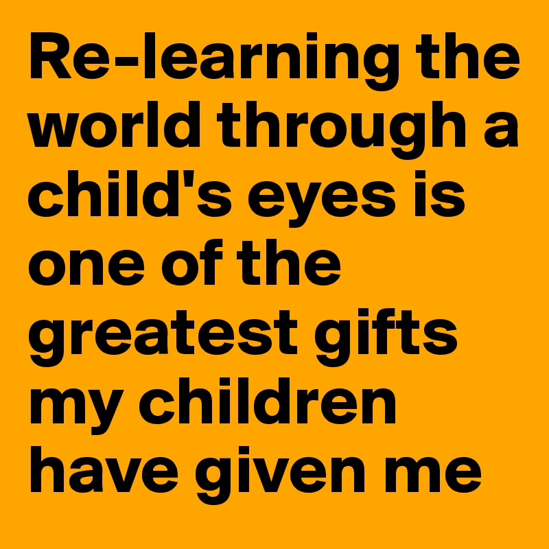 Re-learning the world through a child's eyes is one of the greatest gifts my children have given me 