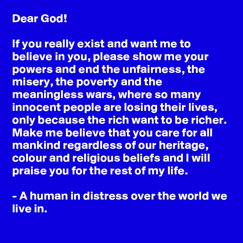 Dear God!

If you really exist and want me to believe in you, please show me your powers and end the unfairness, the misery, the poverty and the meaningless wars, where so many innocent people are losing their lives, only because the rich want to be richer.
Make me believe that you care for all mankind regardless of our heritage, colour and religious beliefs and I will praise you for the rest of my life.

- A human in distress over the world we live in.