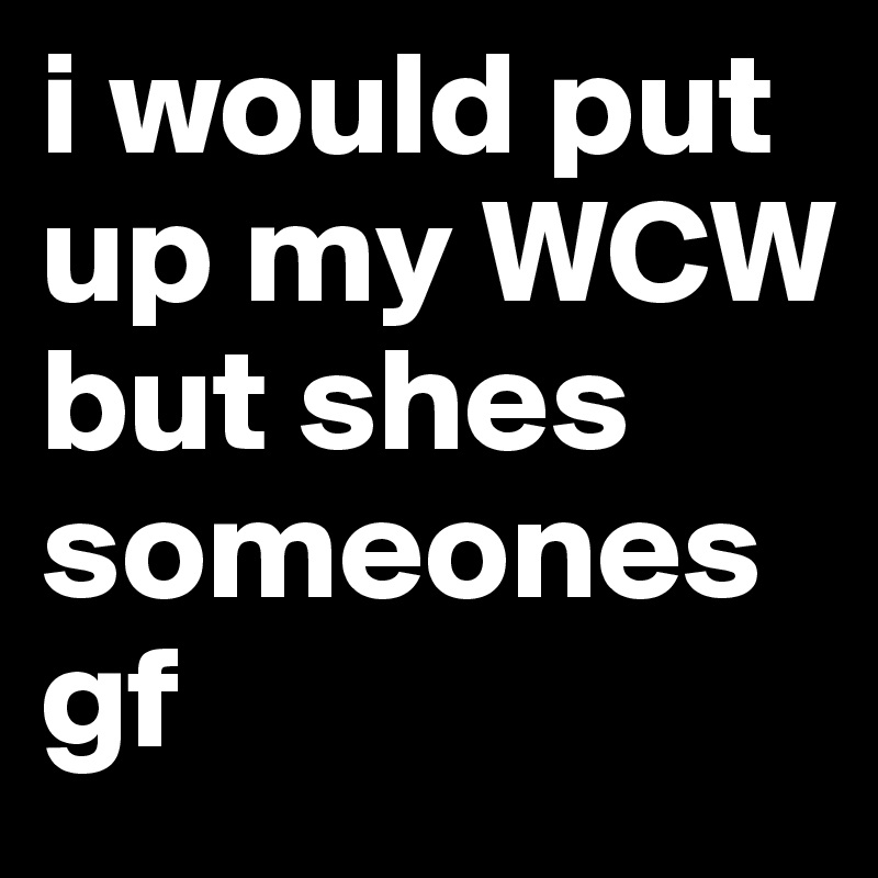 i would put up my WCW but shes someones gf 