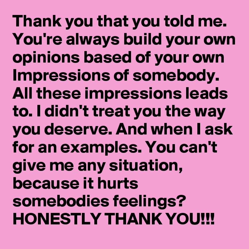 Thank you that you told me. You're always build your own opinions based of your own Impressions of somebody. All these impressions leads to. I didn't treat you the way you deserve. And when I ask for an examples. You can't give me any situation, because it hurts somebodies feelings? 
HONESTLY THANK YOU!!!