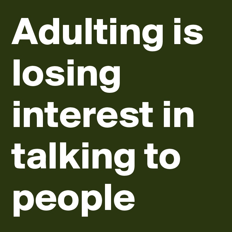 Adulting is losing interest in talking to people