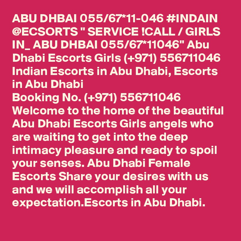 ABU DHBAI 055/67*11-046 #INDAIN @ECSORTS " SERVICE !CALL / GIRLS IN_ ABU DHBAI 055/67*11046" Abu Dhabi Escorts Girls (+971) 556711046  Indian Escorts in Abu Dhabi, Escorts in Abu Dhabi
Booking No. (+971) 556711046  Welcome to the home of the beautiful Abu Dhabi Escorts Girls angels who are waiting to get into the deep intimacy pleasure and ready to spoil your senses. Abu Dhabi Female Escorts Share your desires with us and we will accomplish all your expectation.Escorts in Abu Dhabi.
