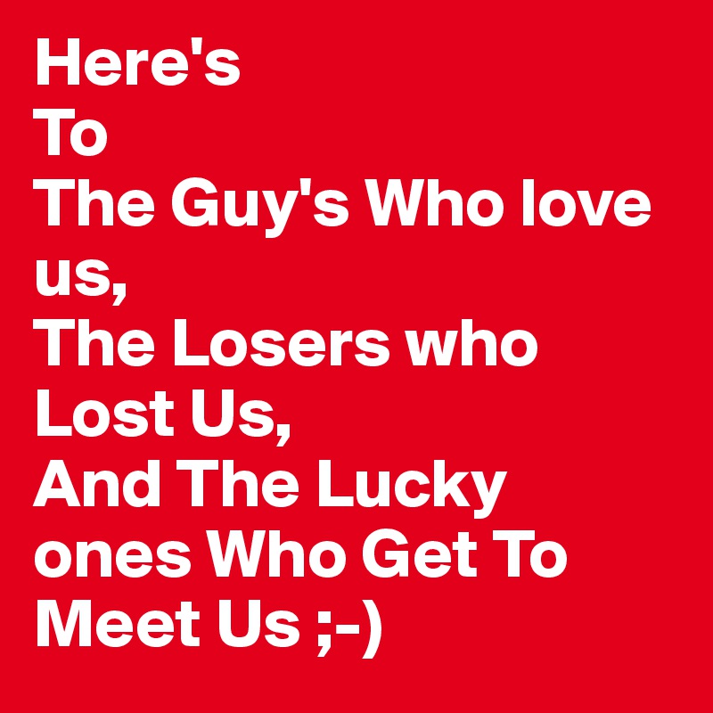 Here's
To
The Guy's Who love us,
The Losers who Lost Us,
And The Lucky ones Who Get To Meet Us ;-)