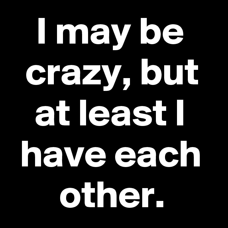 I may be crazy, but at least I have each other.