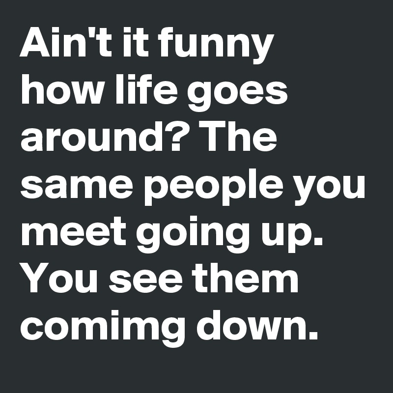Ain't it funny how life goes around? The same people you meet going up. You see them comimg down.