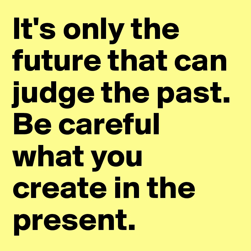 It's only the future that can judge the past. Be careful what you ...