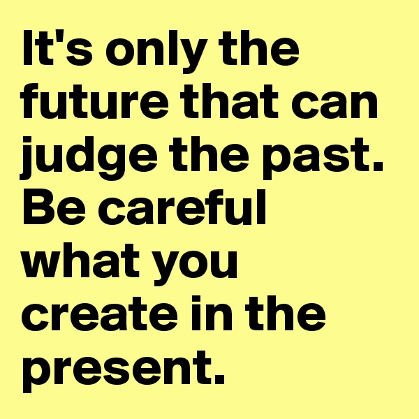 It's only the future that can judge the past. Be careful what you create in the present. 