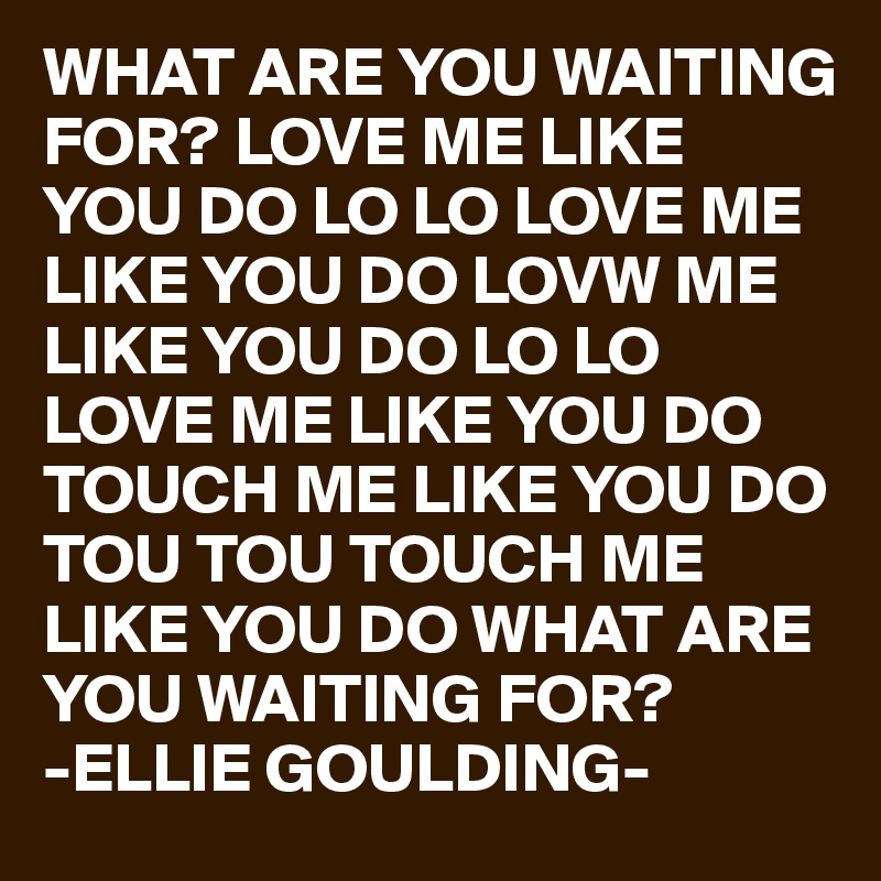 WHAT ARE YOU WAITING FOR? LOVE ME LIKE YOU DO LO LO LOVE ME LIKE YOU DO LOVW ME LIKE YOU DO LO LO LOVE ME LIKE YOU DO TOUCH ME LIKE YOU DO TOU TOU TOUCH ME LIKE YOU DO WHAT ARE YOU WAITING FOR?
-ELLIE GOULDING-