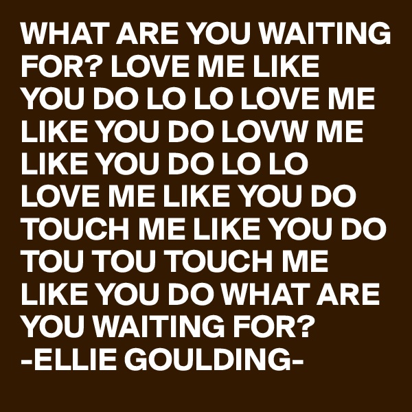 WHAT ARE YOU WAITING FOR? LOVE ME LIKE YOU DO LO LO LOVE ME LIKE YOU DO LOVW ME LIKE YOU DO LO LO LOVE ME LIKE YOU DO TOUCH ME LIKE YOU DO TOU TOU TOUCH ME LIKE YOU DO WHAT ARE YOU WAITING FOR?
-ELLIE GOULDING-