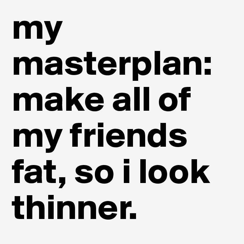 my masterplan: make all of my friends fat, so i look thinner. 