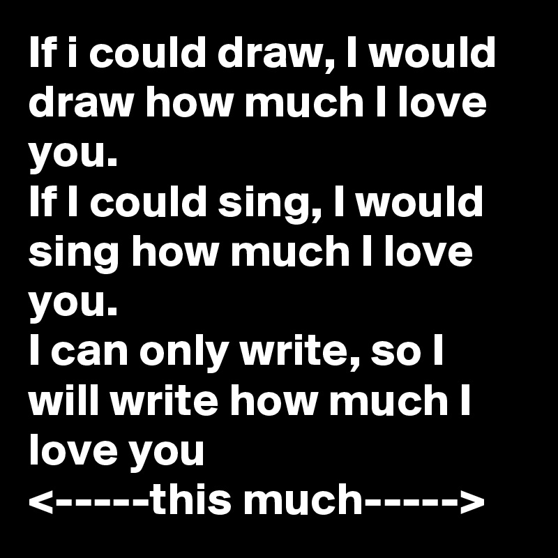 If i could draw, I would draw how much I love you.
If I could sing, I would sing how much I love you.
I can only write, so I will write how much I love you
<-----this much----->