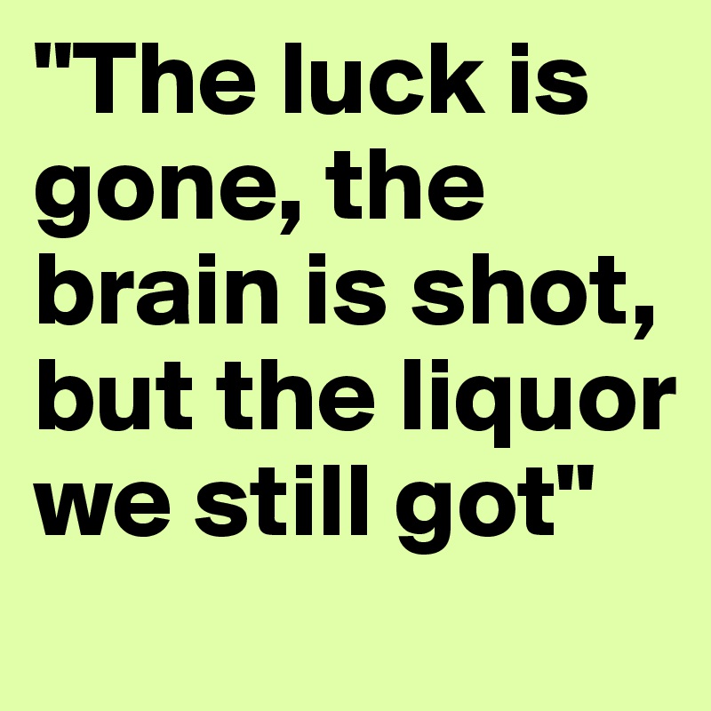 "The luck is gone, the brain is shot, but the liquor we still got"