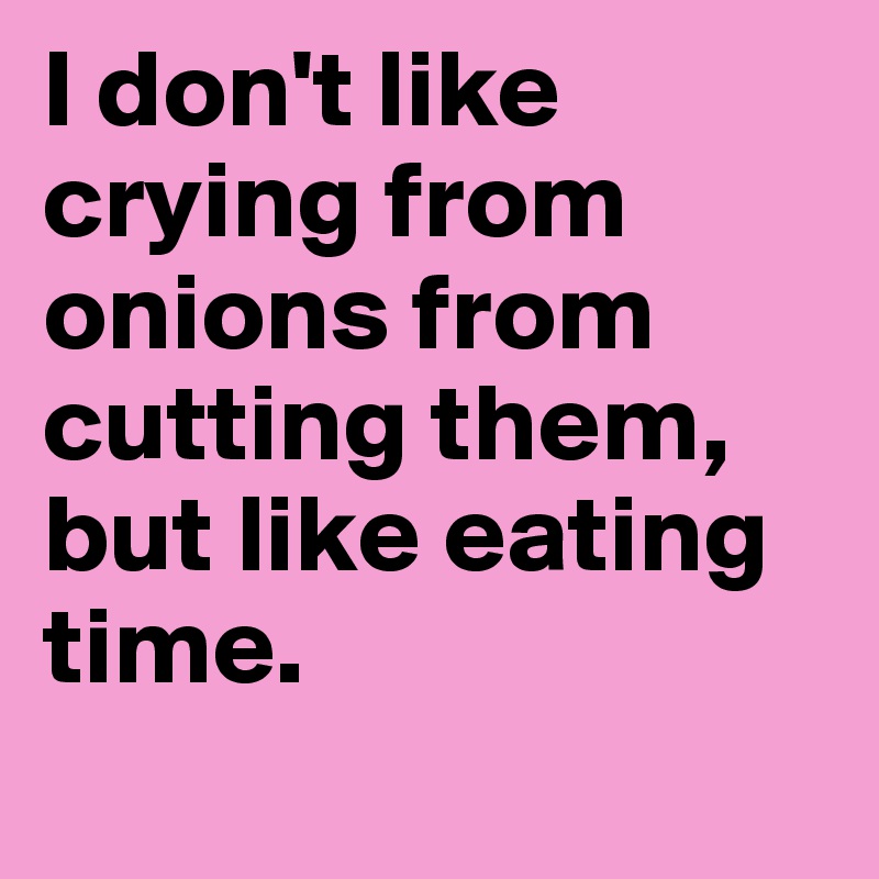 I don't like crying from onions from cutting them, but like eating time.
