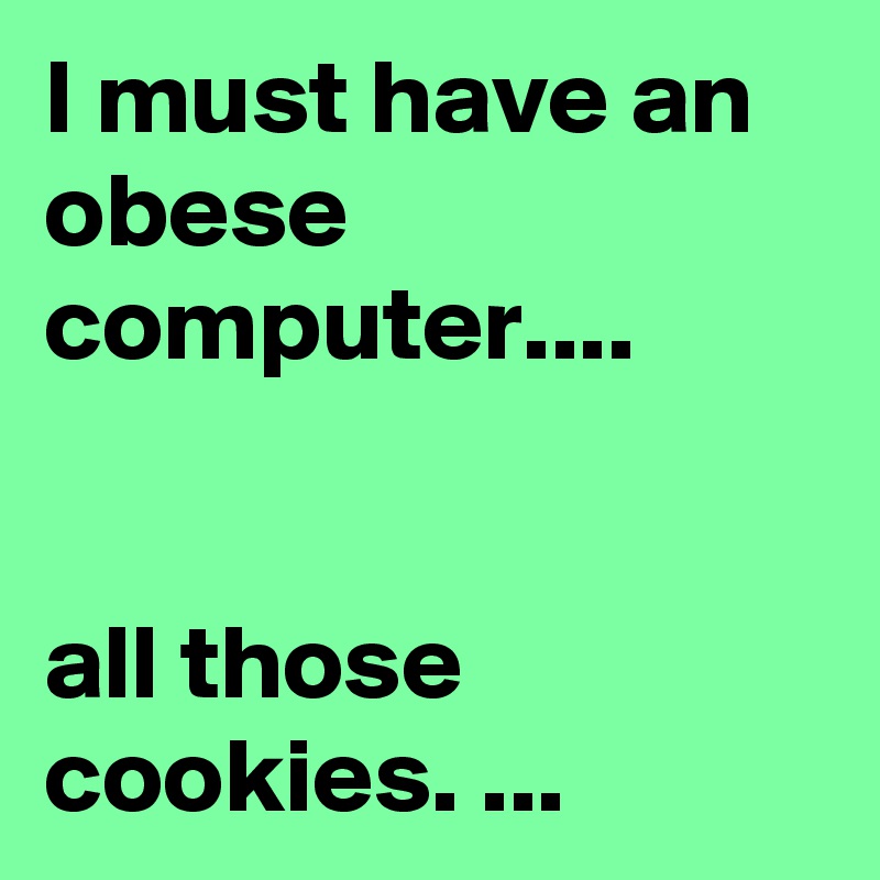I must have an obese computer....


all those cookies. ...