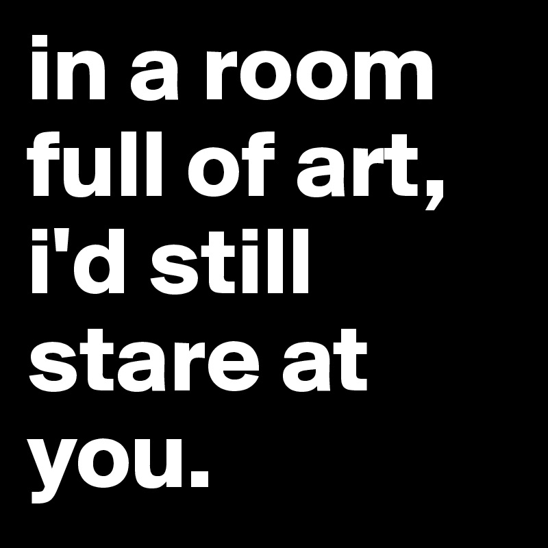 in a room full of art, i'd still stare at you.