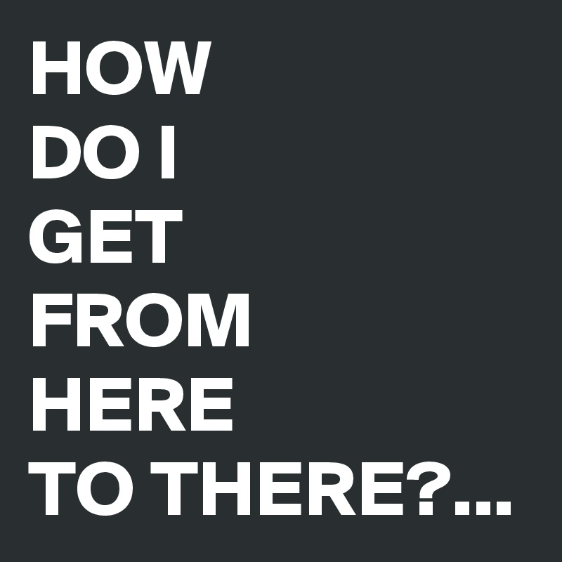 HOW 
DO I 
GET 
FROM 
HERE 
TO THERE?...