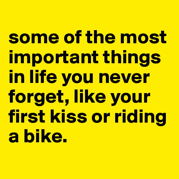 
some of the most important things in life you never forget, like your first kiss or riding a bike. 
