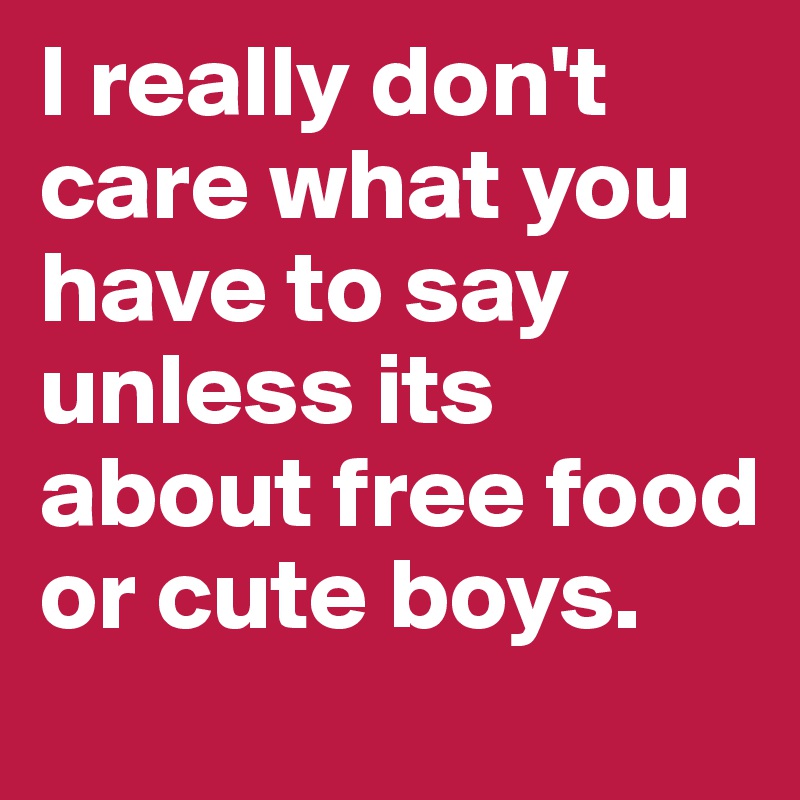 I really don't care what you have to say unless its about free food or cute boys.