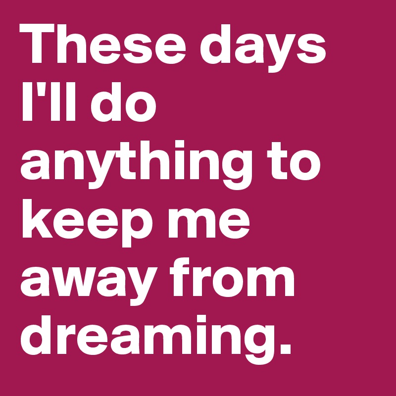 These days I'll do anything to keep me away from dreaming.