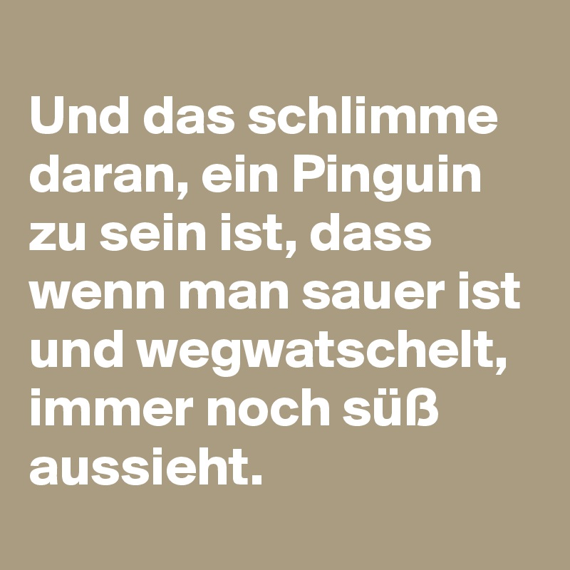
Und das schlimme daran, ein Pinguin zu sein ist, dass wenn man sauer ist und wegwatschelt, immer noch süß aussieht.
