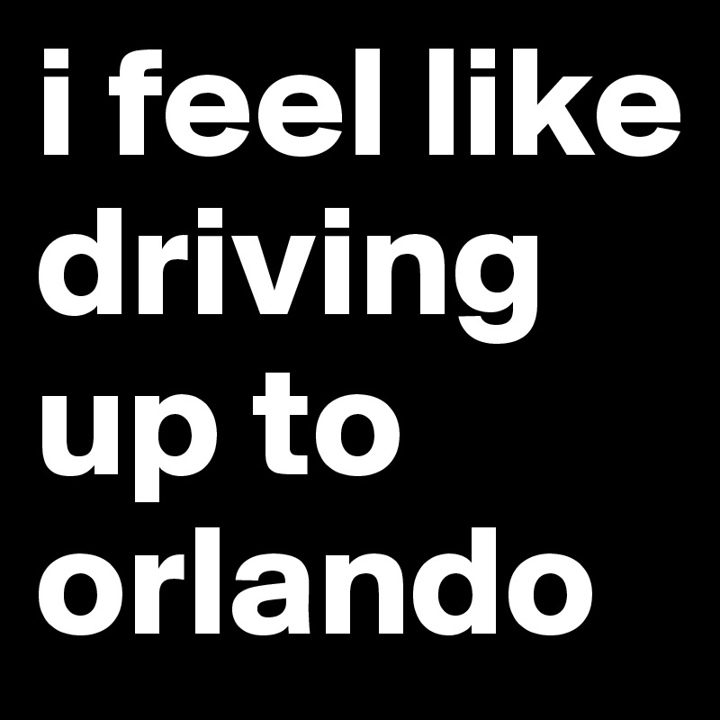 i feel like driving up to orlando 