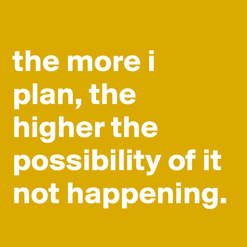 
the more i plan, the higher the possibility of it not happening.